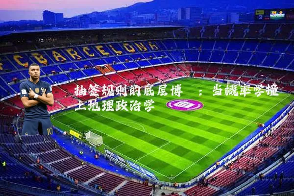 抽签规则的底层博弈:当概率学撞上地理政治学